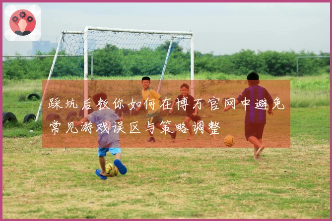 踩坑后教你如何在博万官网中避免常见游戏误区与策略调整