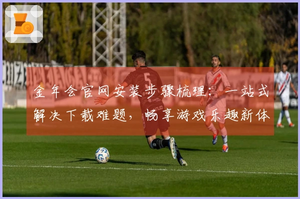 金年会官网安装步骤梳理：一站式解决下载难题，畅享游戏乐趣新体验