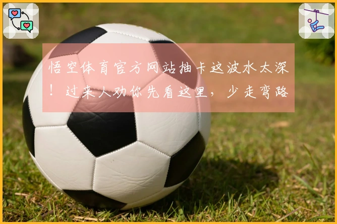 悟空体育官方网站抽卡这波水太深！过来人劝你先看这里，少走弯路。