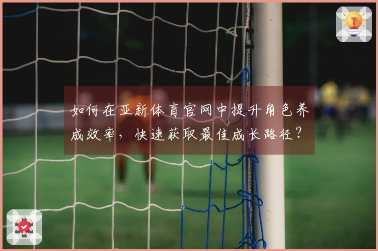 如何在亚新体育官网中提升角色养成效率，快速获取最佳成长路径？